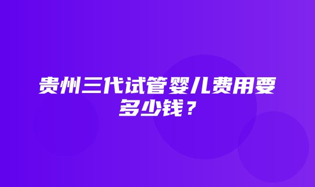 贵州三代试管婴儿费用要多少钱？