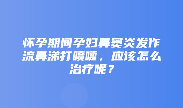 怀孕期间孕妇鼻窦炎发作流鼻涕打喷嚏，应该怎么治疗呢？