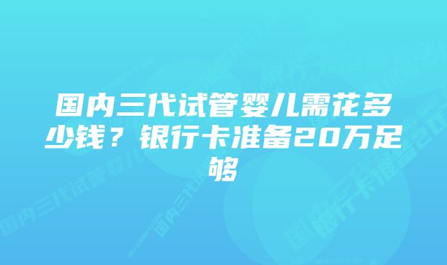 国内三代试管婴儿需花多少钱？银行卡准备20万足够