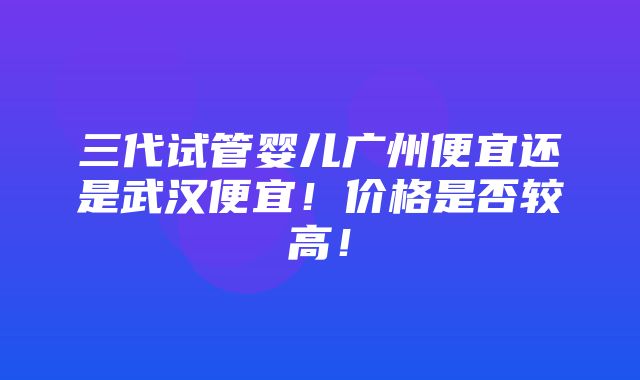 三代试管婴儿广州便宜还是武汉便宜！价格是否较高！