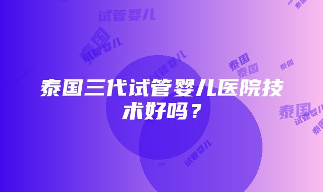 泰国三代试管婴儿医院技术好吗？