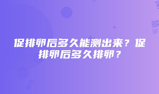 促排卵后多久能测出来？促排卵后多久排卵？