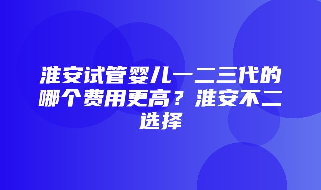 淮安试管婴儿一二三代的哪个费用更高？淮安不二选择