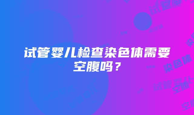 试管婴儿检查染色体需要空腹吗？