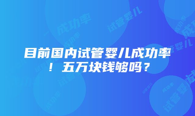 目前国内试管婴儿成功率！五万块钱够吗？