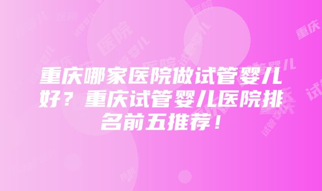 重庆哪家医院做试管婴儿好？重庆试管婴儿医院排名前五推荐！