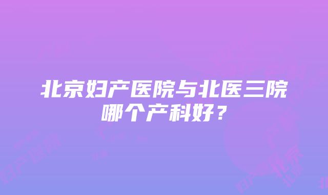 北京妇产医院与北医三院哪个产科好？