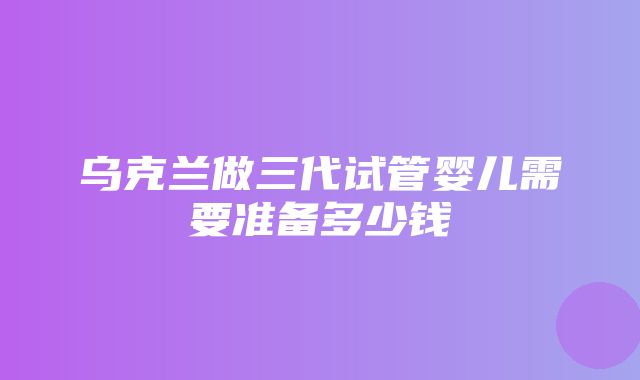 乌克兰做三代试管婴儿需要准备多少钱