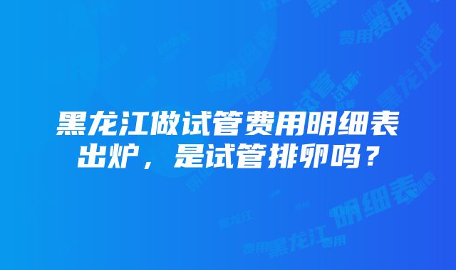 黑龙江做试管费用明细表出炉，是试管排卵吗？