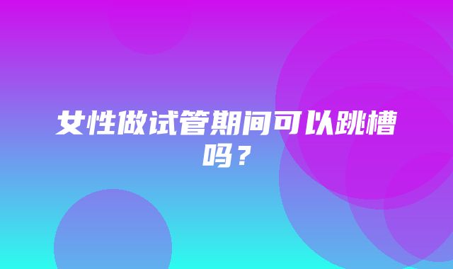 女性做试管期间可以跳槽吗？