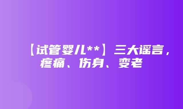 【试管婴儿**】三大谣言，疼痛、伤身、变老