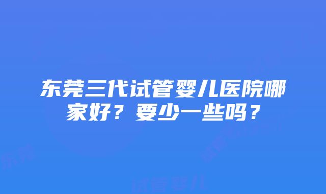 东莞三代试管婴儿医院哪家好？要少一些吗？