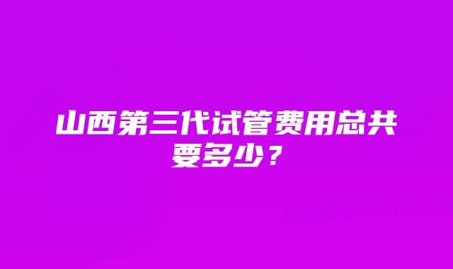 山西第三代试管费用总共要多少？