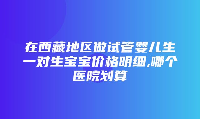 在西藏地区做试管婴儿生一对生宝宝价格明细,哪个医院划算