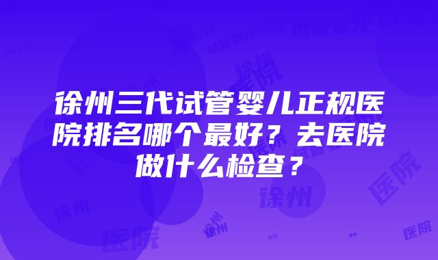 徐州三代试管婴儿正规医院排名哪个最好？去医院做什么检查？