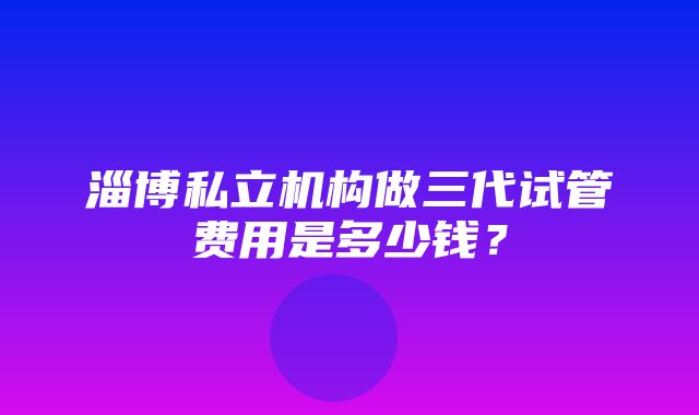 淄博私立机构做三代试管费用是多少钱？