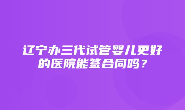 辽宁办三代试管婴儿更好的医院能签合同吗？