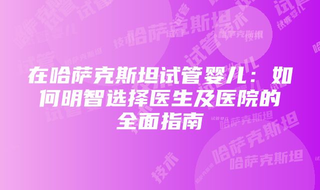 在哈萨克斯坦试管婴儿：如何明智选择医生及医院的全面指南