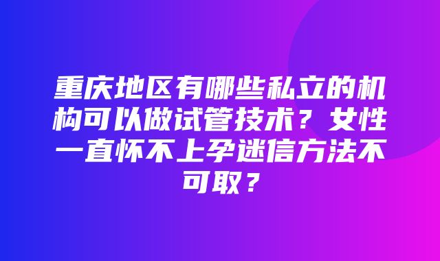 重庆地区有哪些私立的机构可以做试管技术？女性一直怀不上孕迷信方法不可取？