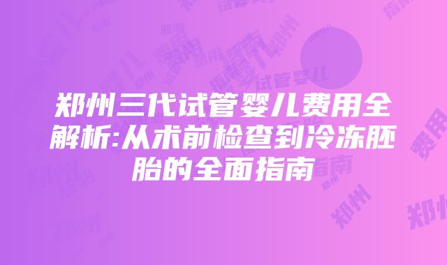 郑州三代试管婴儿费用全解析:从术前检查到冷冻胚胎的全面指南