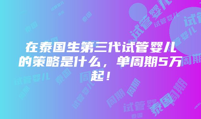 在泰国生第三代试管婴儿的策略是什么，单周期5万起！