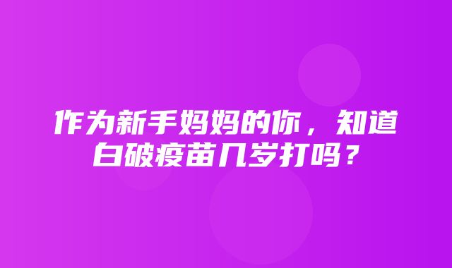 作为新手妈妈的你，知道白破疫苗几岁打吗？