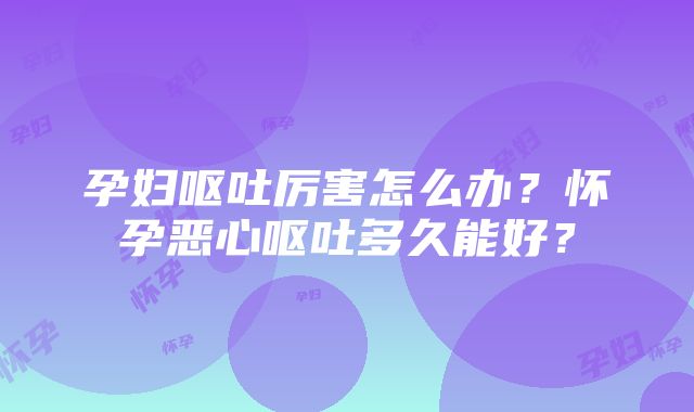 孕妇呕吐厉害怎么办？怀孕恶心呕吐多久能好？