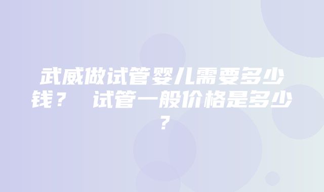 武威做试管婴儿需要多少钱？ 试管一般价格是多少？