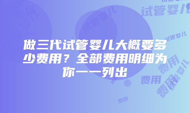 做三代试管婴儿大概要多少费用？全部费用明细为你一一列出