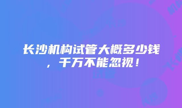 长沙机构试管大概多少钱，千万不能忽视！