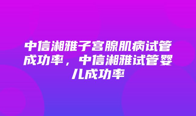 中信湘雅子宫腺肌病试管成功率，中信湘雅试管婴儿成功率