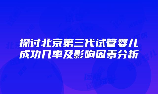 探讨北京第三代试管婴儿成功几率及影响因素分析