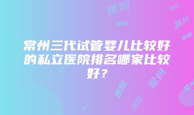 常州三代试管婴儿比较好的私立医院排名哪家比较好？