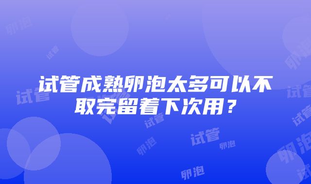 试管成熟卵泡太多可以不取完留着下次用？