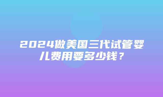 2024做美国三代试管婴儿费用要多少钱？