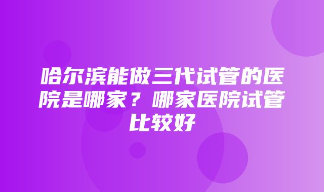 哈尔滨能做三代试管的医院是哪家？哪家医院试管比较好