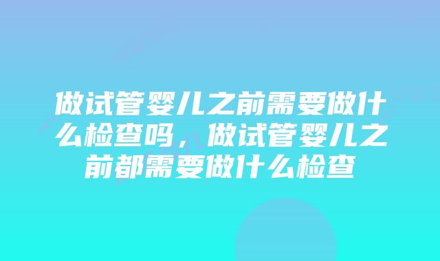 做试管婴儿之前需要做什么检查吗，做试管婴儿之前都需要做什么检查