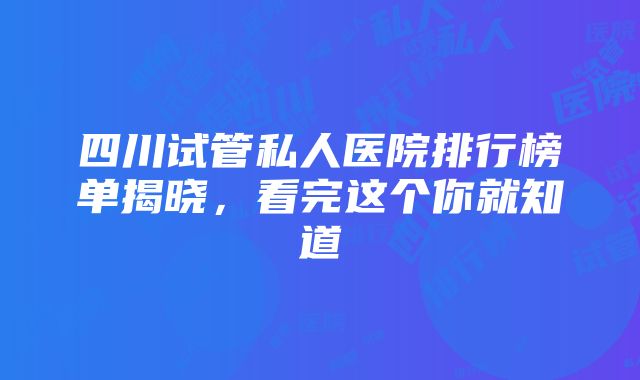 四川试管私人医院排行榜单揭晓，看完这个你就知道