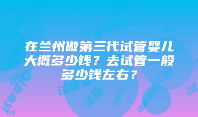 在兰州做第三代试管婴儿大概多少钱？去试管一般多少钱左右？