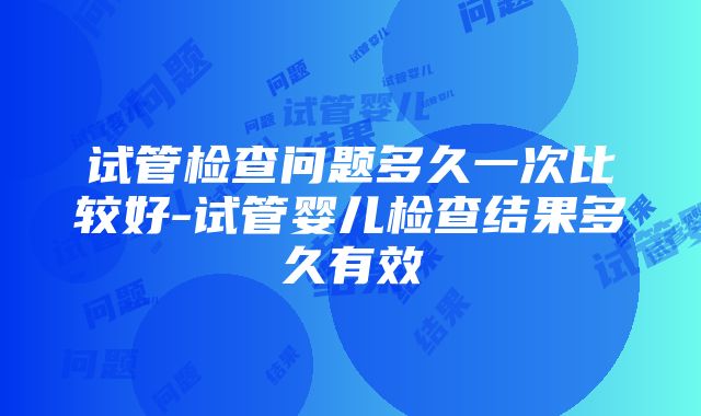 试管检查问题多久一次比较好-试管婴儿检查结果多久有效