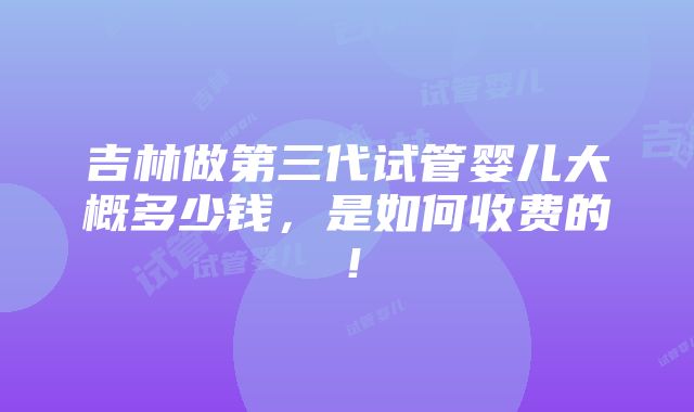 吉林做第三代试管婴儿大概多少钱，是如何收费的！