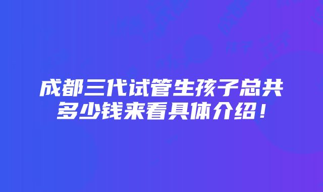 成都三代试管生孩子总共多少钱来看具体介绍！