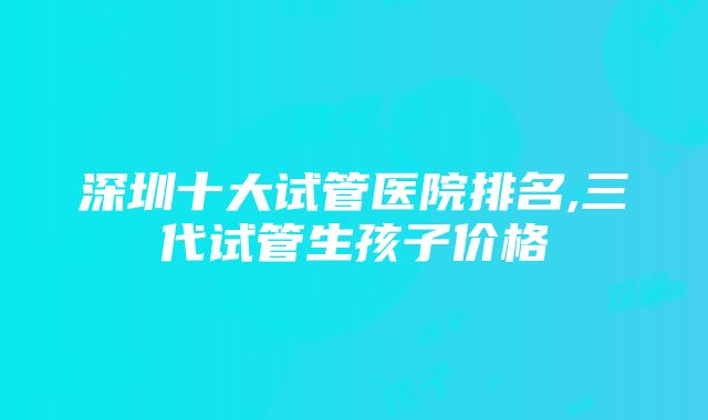 深圳十大试管医院排名,三代试管生孩子价格