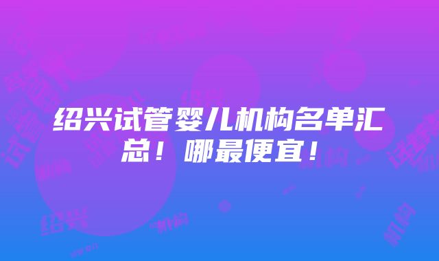 绍兴试管婴儿机构名单汇总！哪最便宜！