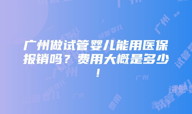 广州做试管婴儿能用医保报销吗？费用大概是多少！