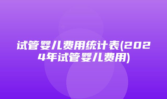 试管婴儿费用统计表(2024年试管婴儿费用)