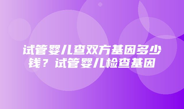 试管婴儿查双方基因多少钱？试管婴儿检查基因