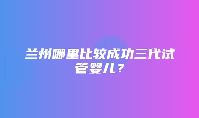 兰州哪里比较成功三代试管婴儿？