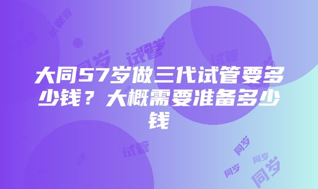 大同57岁做三代试管要多少钱？大概需要准备多少钱