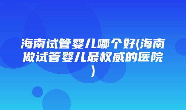 海南试管婴儿哪个好(海南做试管婴儿最权威的医院)